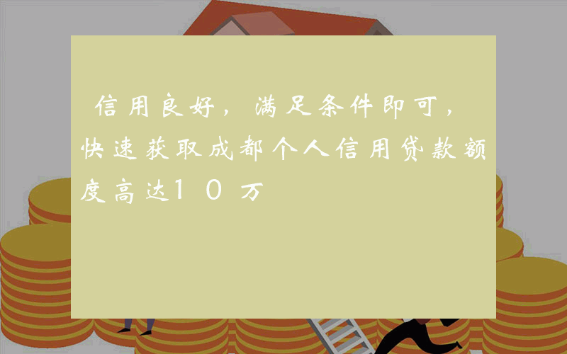 信用良好，满足条件即可，快速获取成都个人信用贷款额度高达10万