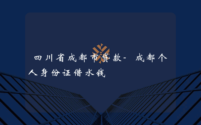 四川省成都市贷款-成都个人身份证借水钱