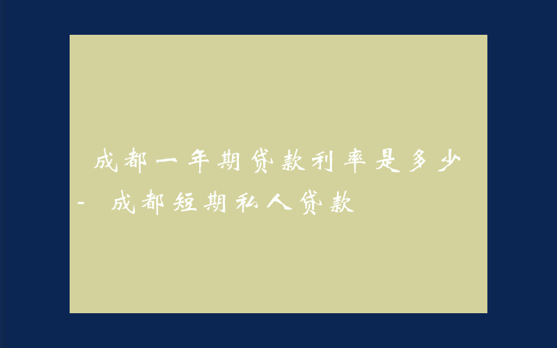 成都一年期贷款利率是多少-成都短期私人贷款