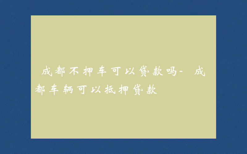 成都不押车可以贷款吗-成都车辆可以抵押贷款