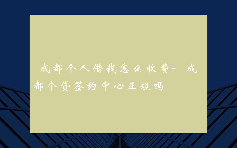 成都个人借钱怎么收费-成都个贷签约中心正规吗