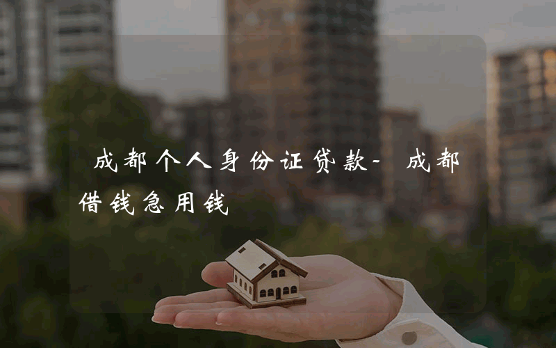 成都个人身份证贷款-成都借钱急用钱