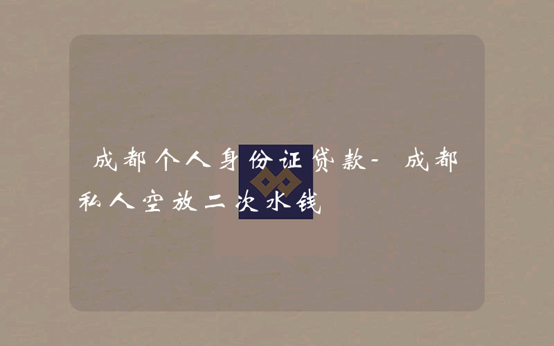 成都个人身份证贷款-成都私人空放二次水钱