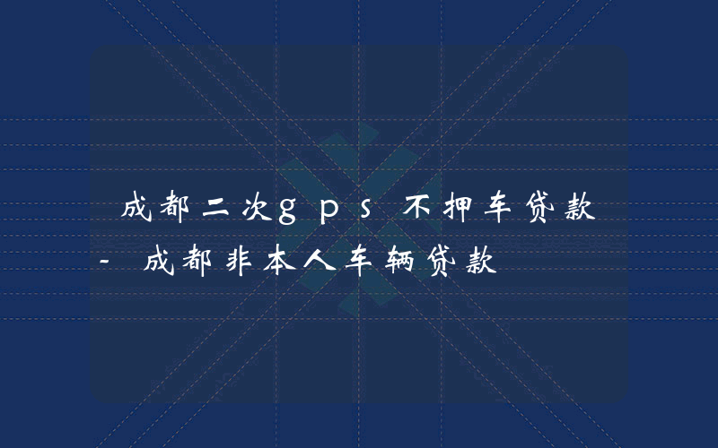 成都二次gps不押车贷款-成都非本人车辆贷款