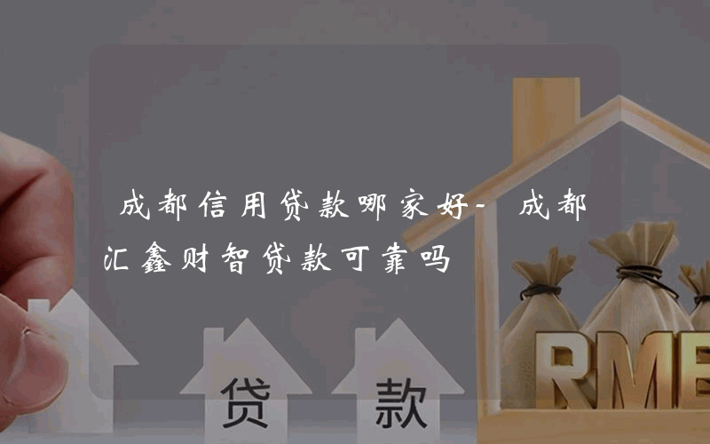 成都信用贷款哪家好-成都汇鑫财智贷款可靠吗