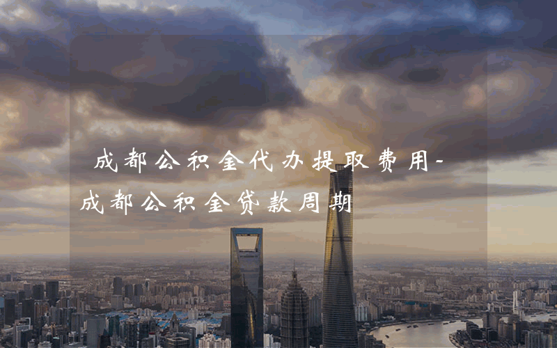 成都公积金代办提取费用-成都公积金贷款周期