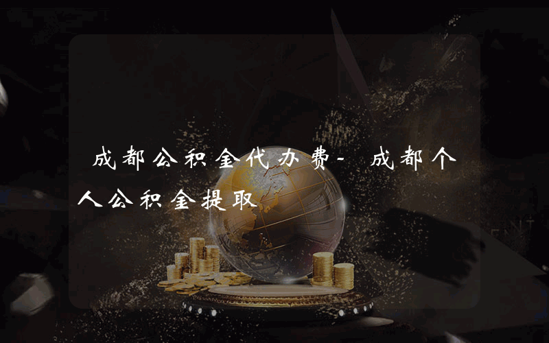 成都公积金代办费-成都个人公积金提取