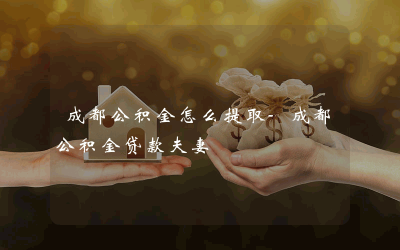 成都公积金怎么提取-成都公积金贷款夫妻