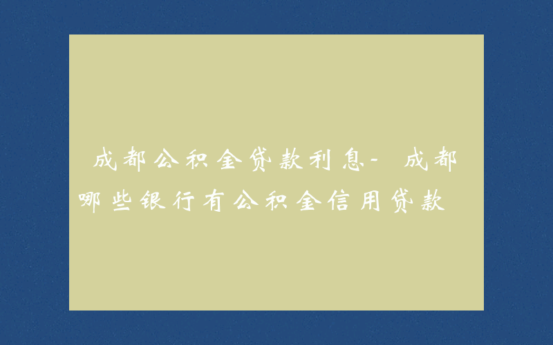 成都公积金贷款利息-成都哪些银行有公积金信用贷款