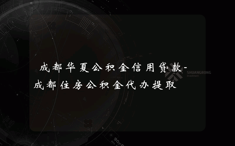 成都华夏公积金信用贷款-成都住房公积金代办提取