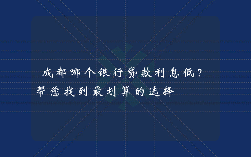 成都哪个银行贷款利息低？帮您找到最划算的选择