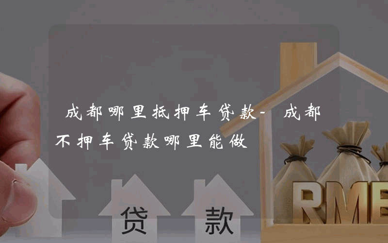 成都哪里抵押车贷款-成都不押车贷款哪里能做