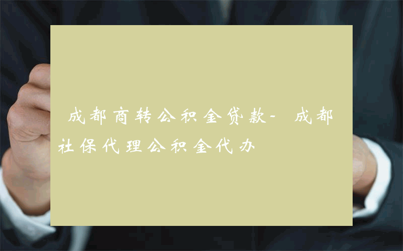 成都商转公积金贷款-成都社保代理公积金代办