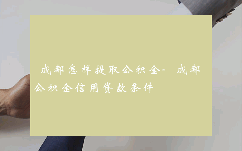 成都怎样提取公积金-成都公积金信用贷款条件