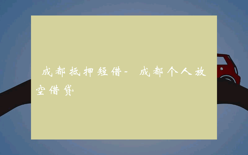 成都抵押短借-成都个人放空借贷