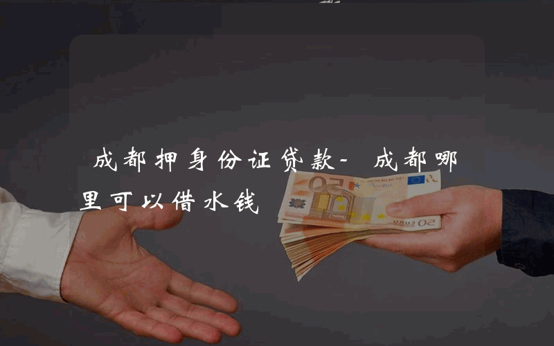 成都押身份证贷款-成都哪里可以借水钱