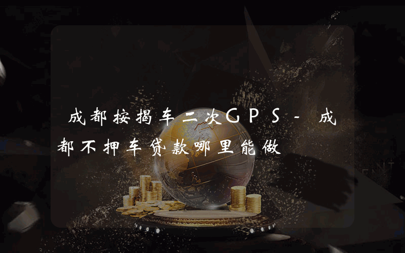 成都按揭车二次GPS-成都不押车贷款哪里能做