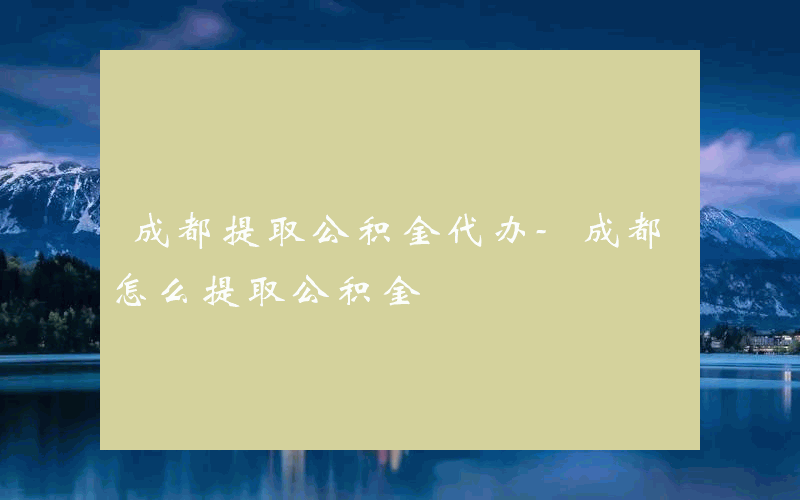 成都提取公积金代办-成都怎么提取公积金