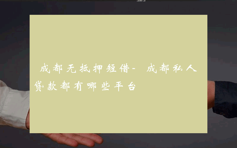 成都无抵押短借-成都私人贷款都有哪些平台