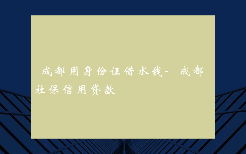 成都用身份证借水钱-成都社保信用贷款