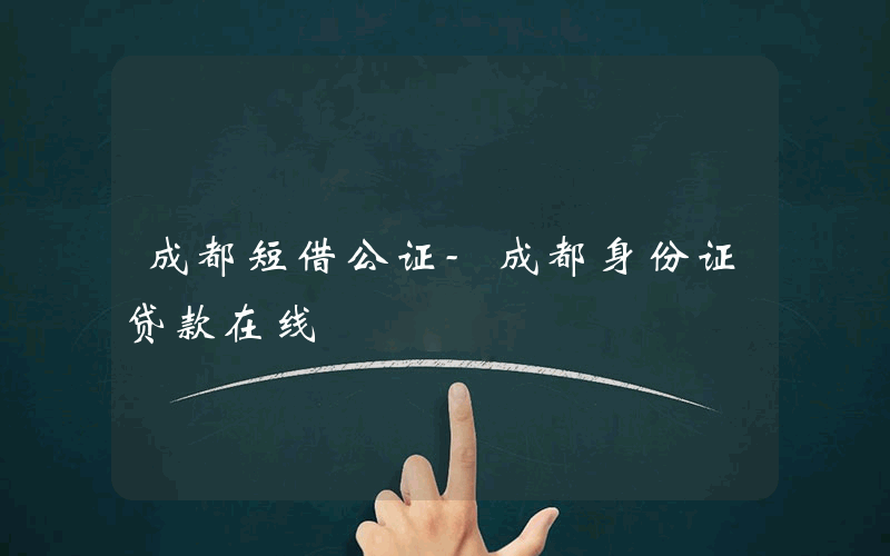 成都短借公证-成都身份证贷款在线