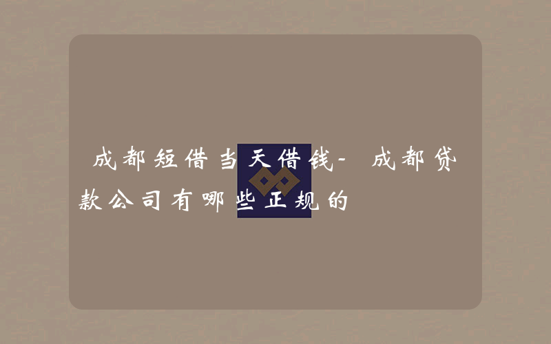 成都短借当天借钱-成都贷款公司有哪些正规的