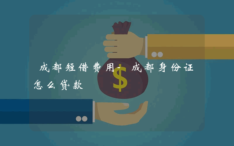 成都短借费用-成都身份证怎么贷款