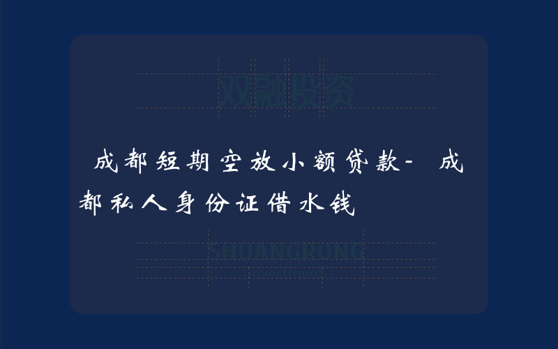 成都短期空放小额贷款-成都私人身份证借水钱