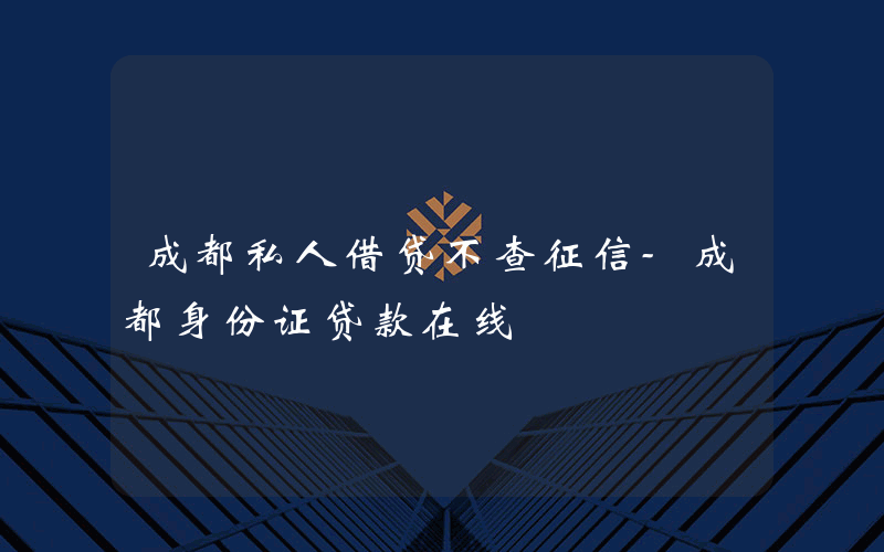 成都私人借贷不查征信-成都身份证贷款在线