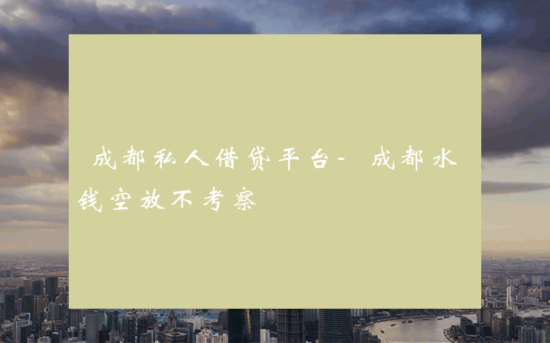 成都私人借贷平台-成都水钱空放不考察