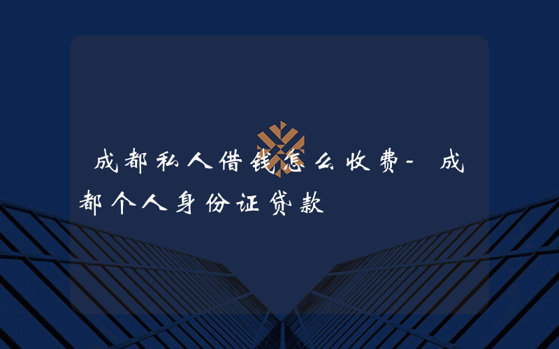 成都私人借钱怎么收费-成都个人身份证贷款