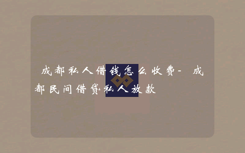 成都私人借钱怎么收费-成都民间借贷私人放款