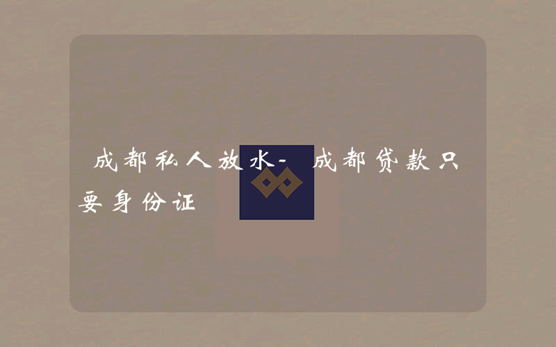 成都私人放水-成都贷款只要身份证