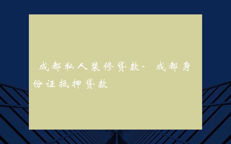 成都私人装修贷款-成都身份证抵押贷款