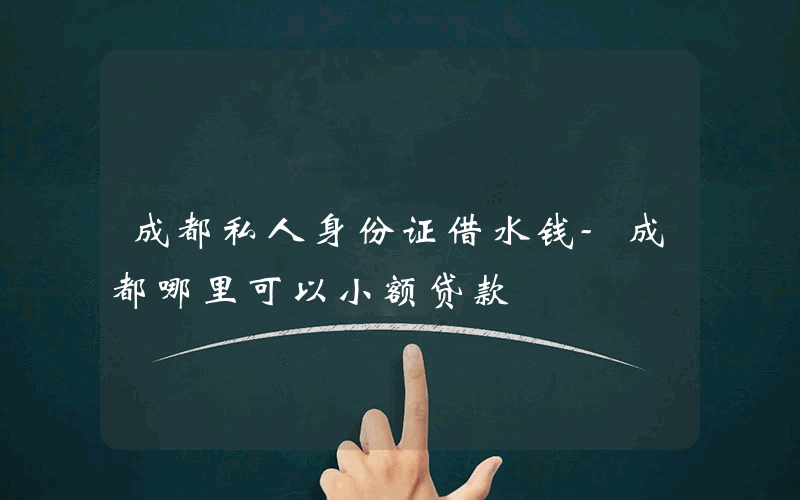 成都私人身份证借水钱-成都哪里可以小额贷款