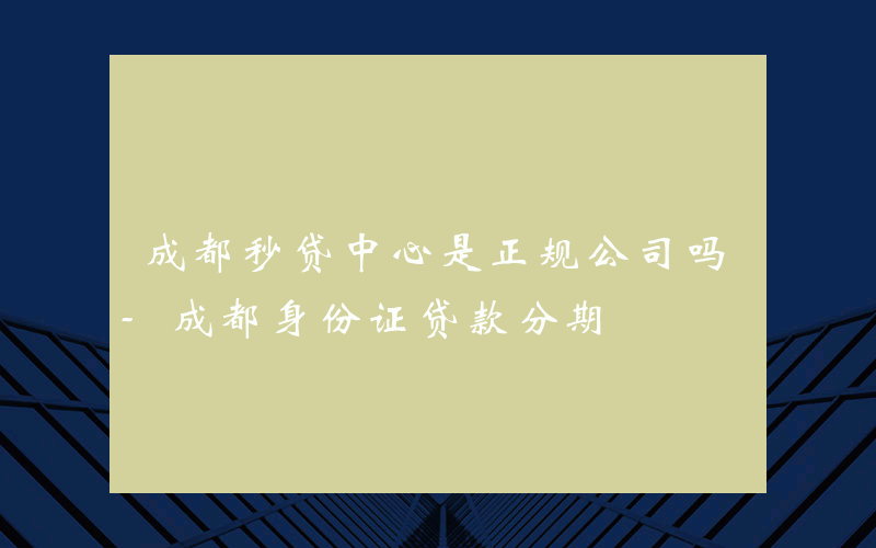 成都秒贷中心是正规公司吗-成都身份证贷款分期