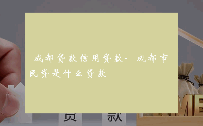 成都贷款信用贷款-成都市民贷是什么贷款