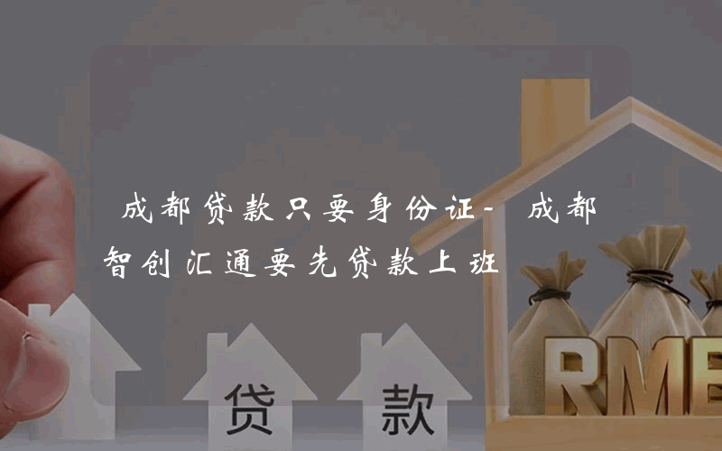 成都贷款只要身份证-成都智创汇通要先贷款上班