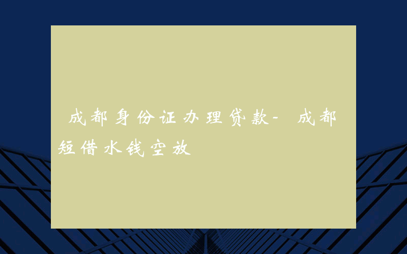 成都身份证办理贷款-成都短借水钱空放