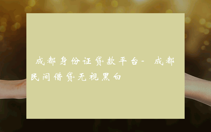 成都身份证贷款平台-成都民间借贷无视黑白