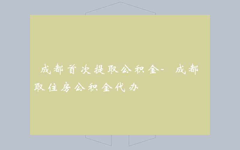 成都首次提取公积金-成都取住房公积金代办