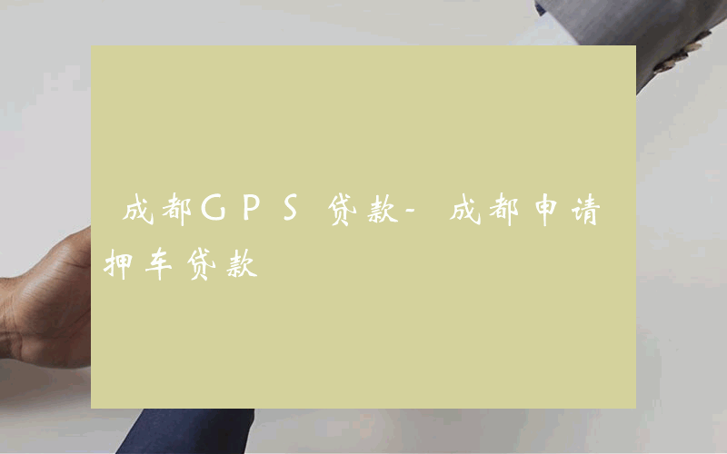 成都GPS贷款-成都申请押车贷款