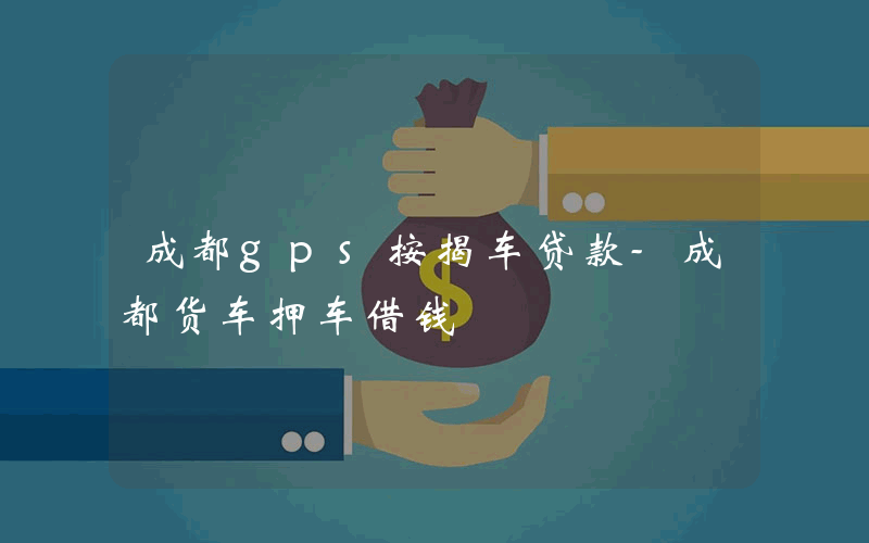 成都gps按揭车贷款-成都货车押车借钱