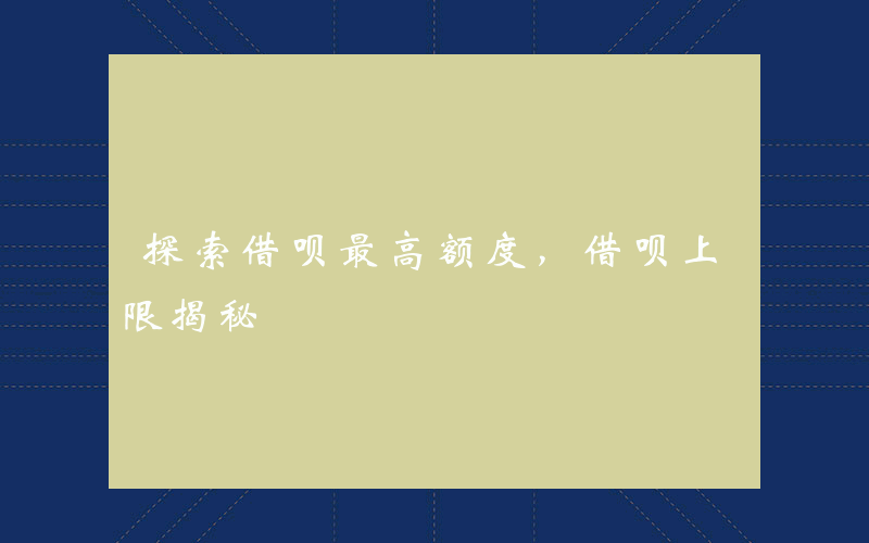 探索借呗最高额度，借呗上限揭秘