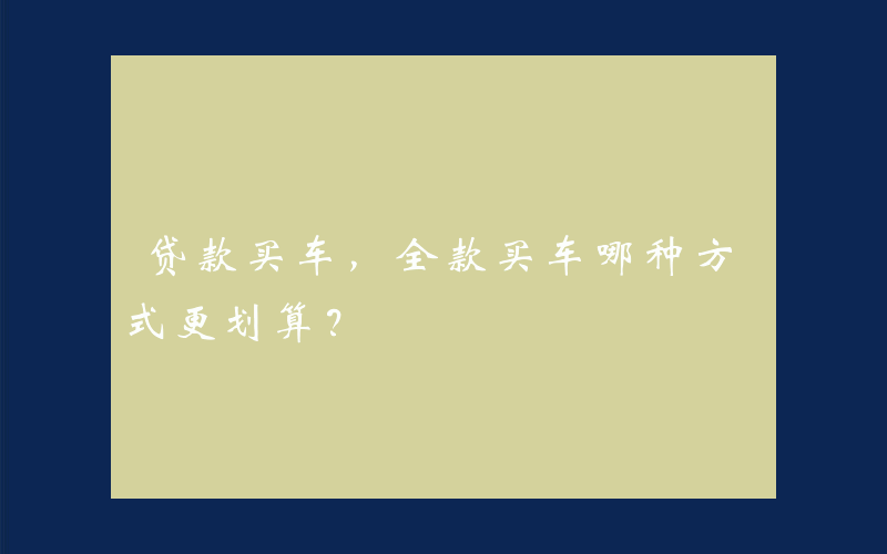 贷款买车，全款买车哪种方式更划算？