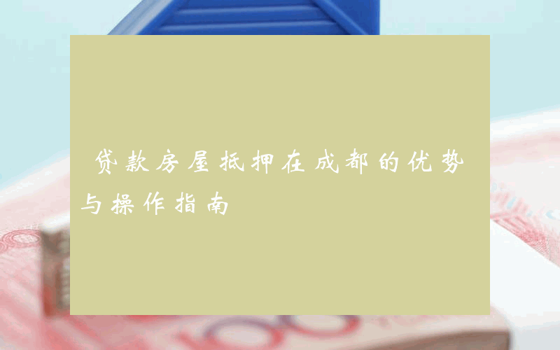 贷款房屋抵押在成都的优势与操作指南