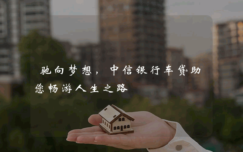 驰向梦想，中信银行车贷助您畅游人生之路